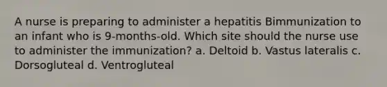 A nurse is preparing to administer a hepatitis Bimmunization to an infant who is 9-months-old. Which site should the nurse use to administer the immunization? a. Deltoid b. Vastus lateralis c. Dorsogluteal d. Ventrogluteal