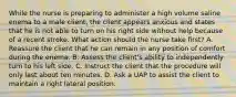 While the nurse is preparing to administer a high volume saline enema to a male client, the client appears anxious and states that he is not able to turn on his right side without help because of a recent stroke. What action should the nurse take first? A. Reassure the client that he can remain in any position of comfort during the enema. B. Assess the client's ability to independently turn to his left side. C. Instruct the client that the procedure will only last about ten minutes. D. Ask a UAP to assist the client to maintain a right lateral position.