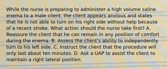 While the nurse is preparing to administer a high volume saline enema to a male client, the client appears anxious and states that he is not able to turn on his right side without help because of a recent stroke. What action should the nurse take first? A. Reassure the client that he can remain in any position of comfort during the enema. B. Assess the client's ability to independently turn to his left side. C. Instruct the client that the procedure will only last about ten minutes. D. Ask a UAP to assist the client to maintain a right lateral position.