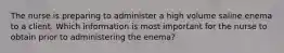 The nurse is preparing to administer a high volume saline enema to a client. Which information is most important for the nurse to obtain prior to administering the enema?