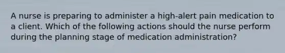 A nurse is preparing to administer a high-alert pain medication to a client. Which of the following actions should the nurse perform during the planning stage of medication administration?