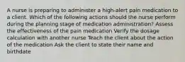 A nurse is preparing to administer a high-alert pain medication to a client. Which of the following actions should the nurse perform during the planning stage of medication administration? Assess the effectiveness of the pain medication Verify the dosage calculation with another nurse Teach the client about the action of the medication Ask the client to state their name and birthdate