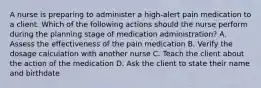 A nurse is preparing to administer a high-alert pain medication to a client. Which of the following actions should the nurse perform during the planning stage of medication administration? A. Assess the effectiveness of the pain medication B. Verify the dosage calculation with another nurse C. Teach the client about the action of the medication D. Ask the client to state their name and birthdate