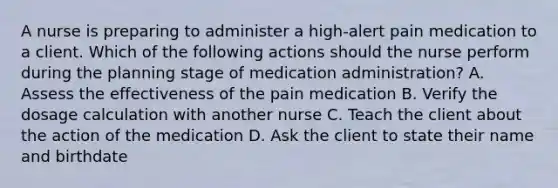 A nurse is preparing to administer a high-alert pain medication to a client. Which of the following actions should the nurse perform during the planning stage of medication administration? A. Assess the effectiveness of the pain medication B. Verify the dosage calculation with another nurse C. Teach the client about the action of the medication D. Ask the client to state their name and birthdate