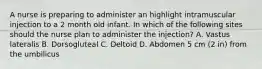 A nurse is preparing to administer an highlight intramuscular injection to a 2 month old infant. In which of the following sites should the nurse plan to administer the injection? A. Vastus lateralis B. Dorsogluteal C. Deltoid D. Abdomen 5 cm (2 in) from the umbilicus