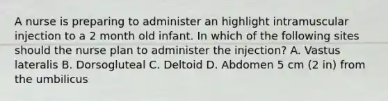 A nurse is preparing to administer an highlight intramuscular injection to a 2 month old infant. In which of the following sites should the nurse plan to administer the injection? A. Vastus lateralis B. Dorsogluteal C. Deltoid D. Abdomen 5 cm (2 in) from the umbilicus