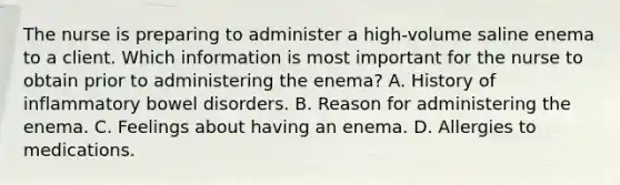 The nurse is preparing to administer a high-volume saline enema to a client. Which information is most important for the nurse to obtain prior to administering the enema? A. History of inflammatory bowel disorders. B. Reason for administering the enema. C. Feelings about having an enema. D. Allergies to medications.