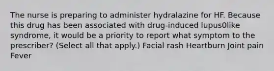 The nurse is preparing to administer hydralazine for HF. Because this drug has been associated with drug-induced lupus0like syndrome, it would be a priority to report what symptom to the prescriber? (Select all that apply.) Facial rash Heartburn Joint pain Fever