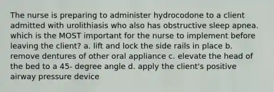 The nurse is preparing to administer hydrocodone to a client admitted with urolithiasis who also has obstructive sleep apnea. which is the MOST important for the nurse to implement before leaving the client? a. lift and lock the side rails in place b. remove dentures of other oral appliance c. elevate the head of the bed to a 45- degree angle d. apply the client's positive airway pressure device