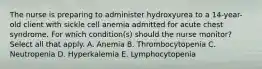 The nurse is preparing to administer hydroxyurea to a 14-year-old client with sickle cell anemia admitted for acute chest syndrome. For which condition(s) should the nurse monitor? Select all that apply. A. Anemia B. Thrombocytopenia C. Neutropenia D. Hyperkalemia E. Lymphocytopenia