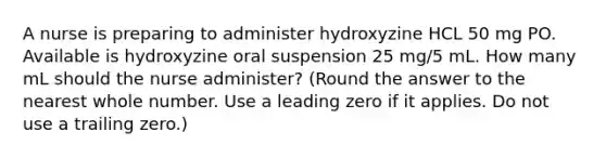 A nurse is preparing to administer hydroxyzine HCL 50 mg PO. Available is hydroxyzine oral suspension 25 mg/5 mL. How many mL should the nurse administer? (Round the answer to the nearest whole number. Use a leading zero if it applies. Do not use a trailing zero.)