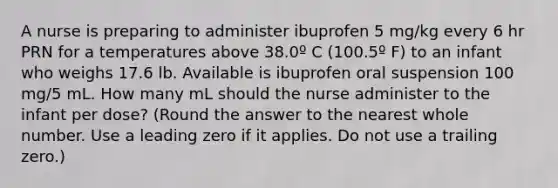 A nurse is preparing to administer ibuprofen 5 mg/kg every 6 hr PRN for a temperatures above 38.0º C (100.5º F) to an infant who weighs 17.6 lb. Available is ibuprofen oral suspension 100 mg/5 mL. How many mL should the nurse administer to the infant per dose? (Round the answer to the nearest whole number. Use a leading zero if it applies. Do not use a trailing zero.)