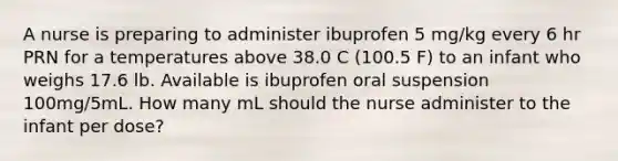 A nurse is preparing to administer ibuprofen 5 mg/kg every 6 hr PRN for a temperatures above 38.0 C (100.5 F) to an infant who weighs 17.6 lb. Available is ibuprofen oral suspension 100mg/5mL. How many mL should the nurse administer to the infant per dose?