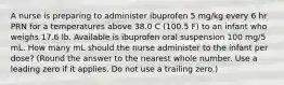 A nurse is preparing to administer ibuprofen 5 mg/kg every 6 hr PRN for a temperatures above 38.0 C (100.5 F) to an infant who weighs 17.6 lb. Available is ibuprofen oral suspension 100 mg/5 mL. How many mL should the nurse administer to the infant per dose? (Round the answer to the nearest whole number. Use a leading zero if it applies. Do not use a trailing zero.)