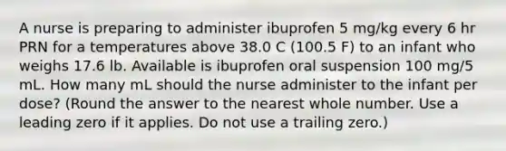 A nurse is preparing to administer ibuprofen 5 mg/kg every 6 hr PRN for a temperatures above 38.0 C (100.5 F) to an infant who weighs 17.6 lb. Available is ibuprofen oral suspension 100 mg/5 mL. How many mL should the nurse administer to the infant per dose? (Round the answer to the nearest whole number. Use a leading zero if it applies. Do not use a trailing zero.)