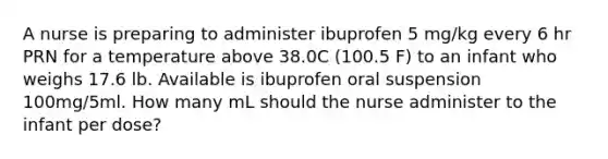 A nurse is preparing to administer ibuprofen 5 mg/kg every 6 hr PRN for a temperature above 38.0C (100.5 F) to an infant who weighs 17.6 lb. Available is ibuprofen oral suspension 100mg/5ml. How many mL should the nurse administer to the infant per dose?