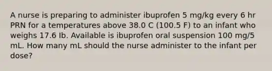 A nurse is preparing to administer ibuprofen 5 mg/kg every 6 hr PRN for a temperatures above 38.0 C (100.5 F) to an infant who weighs 17.6 Ib. Available is ibuprofen oral suspension 100 mg/5 mL. How many mL should the nurse administer to the infant per dose?