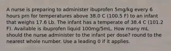 A nurse is preparing to administer ibuprofen 5mg/kg every 6 hours prn for temperatures above 38.0 C (100.5 F) to an infant that weighs 17.6 Lb. The infant has a temperate of 38.4 C (101.2 F). Available is ibuprofen liquid 100mg/5mL. How many mL should the nurse administer to the infant per dose? round to the nearest whole number. Use a leading 0 if it applies.