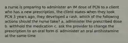 a nurse is preparing to administer an IM dose of PCN to a client who has a new prescription. the client states when they took PCN 3 years ago, they developed a rash. which of the following actions should the nurse take? a. administer the prescribed dose b. withhold the medication c. ask the provider to change the prescription to an oral form d. administer an oral antihistamine at the same time