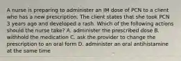 A nurse is preparing to administer an IM dose of PCN to a client who has a new prescription. The client states that she took PCN 3 years ago and developed a rash. Which of the following actions should the nurse take? A. administer the prescribed dose B. withhold the medication C. ask the provider to change the prescription to an oral form D. administer an oral antihistamine at the same time