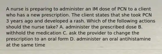 A nurse is preparing to administer an IM dose of PCN to a client who has a new prescription. The client states that she took PCN 3 years ago and developed a rash. Which of the following actions should the nurse take? A. administer the prescribed dose B. withhold the medication C. ask the provider to change the prescription to an oral form D. administer an oral antihistamine at the same time