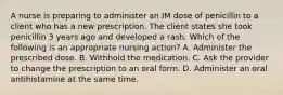 A nurse is preparing to administer an IM dose of penicillin to a client who has a new prescription. The client states she took penicillin 3 years ago and developed a rash. Which of the following is an appropriate nursing action? A. Administer the prescribed dose. B. Withhold the medication. C. Ask the provider to change the prescription to an oral form. D. Administer an oral antihistamine at the same time.