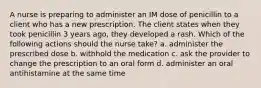 A nurse is preparing to administer an IM dose of penicillin to a client who has a new prescription. The client states when they took penicillin 3 years ago, they developed a rash. Which of the following actions should the nurse take? a. administer the prescribed dose b. withhold the medication c. ask the provider to change the prescription to an oral form d. administer an oral antihistamine at the same time