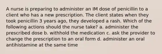 A nurse is preparing to administer an IM dose of penicillin to a client who has a new prescription. The client states when they took penicillin 3 years ago, they developed a rash. Which of the following actions should the nurse take? a. administer the prescribed dose b. withhold the medication c. ask the provider to change the prescription to an oral form d. administer an oral antihistamine at the same time