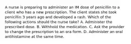 A nurse is preparing to administer an IM dose of penicillin to a client who has a new prescription. The client states she took penicillin 3 years ago and developed a rash. Which of the following actions should the nurse take? A. Administer the prescribed dose. B. Withhold the medication. C. Ask the provider to change the prescription to an ora form. D. Administer an oral antihistamine at the same time.