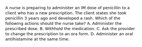 A nurse is preparing to administer an IM dose of penicillin to a client who has a new prescription. The client states she took penicillin 3 years ago and developed a rash. Which of the following actions should the nurse take? A. Administer the prescribed dose. B. Withhold the medication. C. Ask the provider to change the prescription to an ora form. D. Administer an oral antihistamine at the same time.