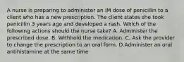 A nurse is preparing to administer an IM dose of penicillin to a client who has a new prescription. The client states she took penicillin 3 years ago and developed a rash. Which of the following actions should the nurse take? A. Administer the prescribed dose. B. Withhold the medication. C. Ask the provider to change the prescription to an oral form. D.Administer an oral antihistamine at the same time