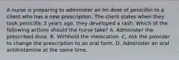 A nurse is preparing to administer an Im dose of penicillin to a client who has a new prescription. The client states when they took penicillin 3 years ago, they developed a rash. Which of the following actions should the nurse take? A. Administer the prescribed dose. B. Withhold the medication. C. Ask the provider to change the prescription to an oral form. D. Administer an oral antihistamine at the same time.