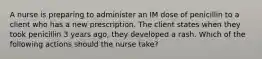 A nurse is preparing to administer an IM dose of penicillin to a client who has a new prescription. The client states when they took penicillin 3 years ago, they developed a rash. Which of the following actions should the nurse take?