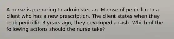 A nurse is preparing to administer an IM dose of penicillin to a client who has a new prescription. The client states when they took penicillin 3 years ago, they developed a rash. Which of the following actions should the nurse take?