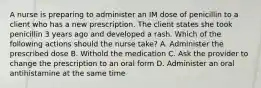 A nurse is preparing to administer an IM dose of penicillin to a client who has a new prescription. The client states she took penicillin 3 years ago and developed a rash. Which of the following actions should the nurse take? A. Administer the prescribed dose B. Withold the medication C. Ask the provider to change the prescription to an oral form D. Administer an oral antihistamine at the same time