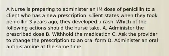 A Nurse is preparing to administer an IM dose of penicillin to a client who has a new prescription. Client states when they took penicillin 3 years ago, they developed a rash. Which of the following actions should the nurse take. A. Administer the prescribed dose B. Withhold the medication C. Ask the provider to change the prescription to an oral form D. Administer an oral antihistamine at the same time