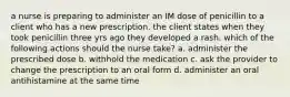 a nurse is preparing to administer an IM dose of penicillin to a client who has a new prescription. the client states when they took penicillin three yrs ago they developed a rash. which of the following actions should the nurse take? a. administer the prescribed dose b. withhold the medication c. ask the provider to change the prescription to an oral form d. administer an oral antihistamine at the same time