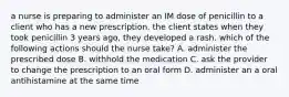 a nurse is preparing to administer an IM dose of penicillin to a client who has a new prescription. the client states when they took penicillin 3 years ago, they developed a rash. which of the following actions should the nurse take? A. administer the prescribed dose B. withhold the medication C. ask the provider to change the prescription to an oral form D. administer an a oral antihistamine at the same time