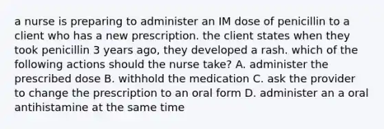 a nurse is preparing to administer an IM dose of penicillin to a client who has a new prescription. the client states when they took penicillin 3 years ago, they developed a rash. which of the following actions should the nurse take? A. administer the prescribed dose B. withhold the medication C. ask the provider to change the prescription to an oral form D. administer an a oral antihistamine at the same time