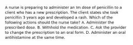 A nurse is preparing to administer an Im dose of penicillin to a client who has a new prescription. The client states she took penicillin 3 years ago and developed a rash. Which of the following actions should the nurse take? A. Administer the prescribed dose. B. Withhold the medication. C. Ask the provider to change the prescription to an oral form. D. Administer an oral antihistamine at the same time.