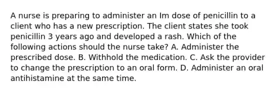 A nurse is preparing to administer an Im dose of penicillin to a client who has a new prescription. The client states she took penicillin 3 years ago and developed a rash. Which of the following actions should the nurse take? A. Administer the prescribed dose. B. Withhold the medication. C. Ask the provider to change the prescription to an oral form. D. Administer an oral antihistamine at the same time.