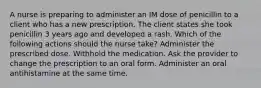 A nurse is preparing to administer an IM dose of penicillin to a client who has a new prescription. The client states she took penicillin 3 years ago and developed a rash. Which of the following actions should the nurse take? Administer the prescribed dose. Withhold the medication. Ask the provider to change the prescription to an oral form. Administer an oral antihistamine at the same time.