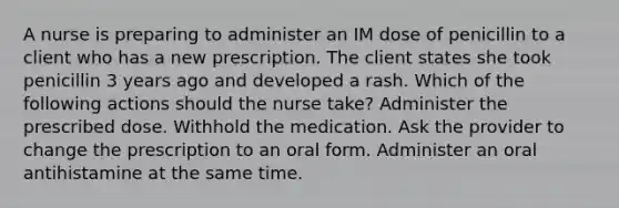 A nurse is preparing to administer an IM dose of penicillin to a client who has a new prescription. The client states she took penicillin 3 years ago and developed a rash. Which of the following actions should the nurse take? Administer the prescribed dose. Withhold the medication. Ask the provider to change the prescription to an oral form. Administer an oral antihistamine at the same time.