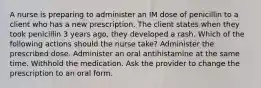 A nurse is preparing to administer an IM dose of penicillin to a client who has a new prescription. The client states when they took penicillin 3 years ago, they developed a rash. Which of the following actions should the nurse take? Administer the prescribed dose. Administer an oral antihistamine at the same time. Withhold the medication. Ask the provider to change the prescription to an oral form.