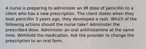 A nurse is preparing to administer an IM dose of penicillin to a client who has a new prescription. The client states when they took penicillin 3 years ago, they developed a rash. Which of the following actions should the nurse take? Administer the prescribed dose. Administer an oral antihistamine at the same time. Withhold the medication. Ask the provider to change the prescription to an oral form.