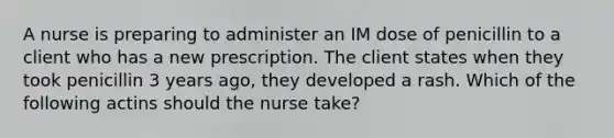 A nurse is preparing to administer an IM dose of penicillin to a client who has a new prescription. The client states when they took penicillin 3 years ago, they developed a rash. Which of the following actins should the nurse take?