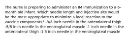 The nurse is preparing to administer an IM immunization to a 6-month old infant. Which needle length and injection site would be the most appropriate to minimize a local reaction to the vaccine components? -3/8 inch needle in the anterolateral thigh -5/8 inch needle in the ventrogluteal muscle -1 inch needle in the anterolateral thigh -1.5 inch needle in the ventrogluteal muscle