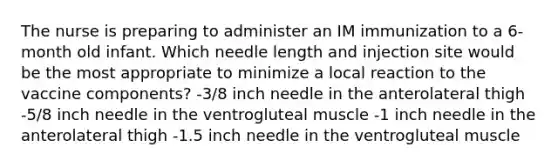 The nurse is preparing to administer an IM immunization to a 6-month old infant. Which needle length and injection site would be the most appropriate to minimize a local reaction to the vaccine components? -3/8 inch needle in the anterolateral thigh -5/8 inch needle in the ventrogluteal muscle -1 inch needle in the anterolateral thigh -1.5 inch needle in the ventrogluteal muscle