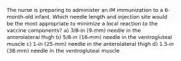 The nurse is preparing to administer an IM immunization to a 6-month-old infant. Which needle length and injection site would be the most appropriate to minimize a local reaction to the vaccine components? a) 3/8-in (9-mm) needle in the anterolateral thigh b) 5/8-in (16-mm) needle in the ventrogluteal muscle c) 1-in (25-mm) needle in the anterolateral thigh d) 1.5-in (38-mm) needle in the ventrogluteal muscle