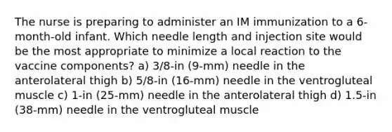 The nurse is preparing to administer an IM immunization to a 6-month-old infant. Which needle length and injection site would be the most appropriate to minimize a local reaction to the vaccine components? a) 3/8-in (9-mm) needle in the anterolateral thigh b) 5/8-in (16-mm) needle in the ventrogluteal muscle c) 1-in (25-mm) needle in the anterolateral thigh d) 1.5-in (38-mm) needle in the ventrogluteal muscle